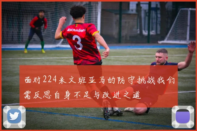 面对224米文班亚马的防守挑战我们需反思自身不足与改进之道