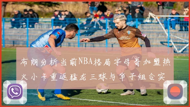 布朗分析当前NBA格局字母哥加盟热火小卡重返猛龙三球与华子组合实力强劲