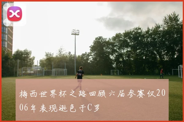 梅西世界杯之路回顾六届参赛仅2006年表现逊色于C罗