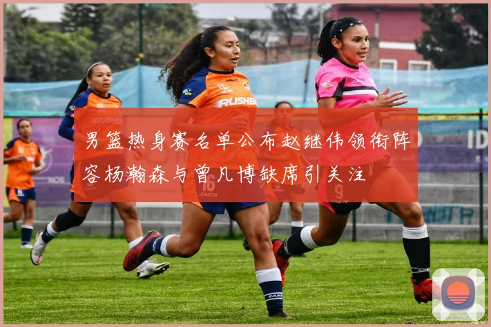 男篮热身赛名单公布赵继伟领衔阵容杨瀚森与曾凡博缺席引关注