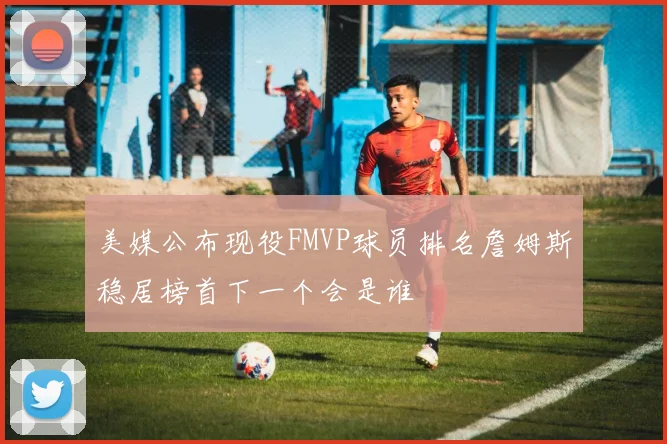 美媒公布现役FMVP球员排名詹姆斯稳居榜首下一个会是谁