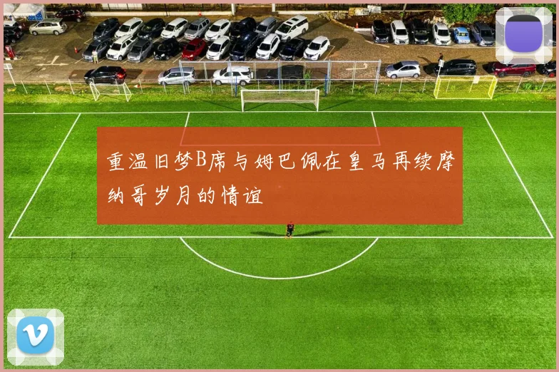 重温旧梦B席与姆巴佩在皇马再续摩纳哥岁月的情谊