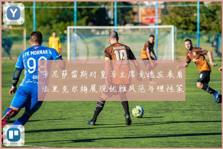 卡尼萨雷斯对皇马主席竞选发表看法里克尔梅展现优雅风范与理性策略