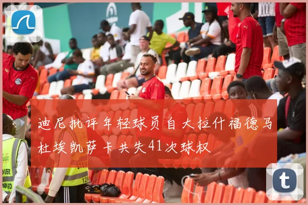 迪尼批评年轻球员自大拉什福德马杜埃凯萨卡共失41次球权