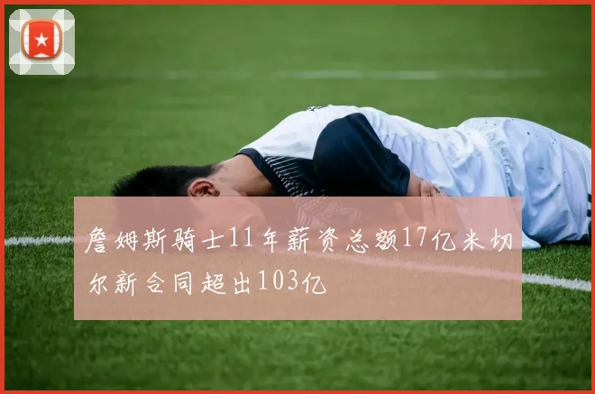 詹姆斯骑士11年薪资总额17亿米切尔新合同超出103亿