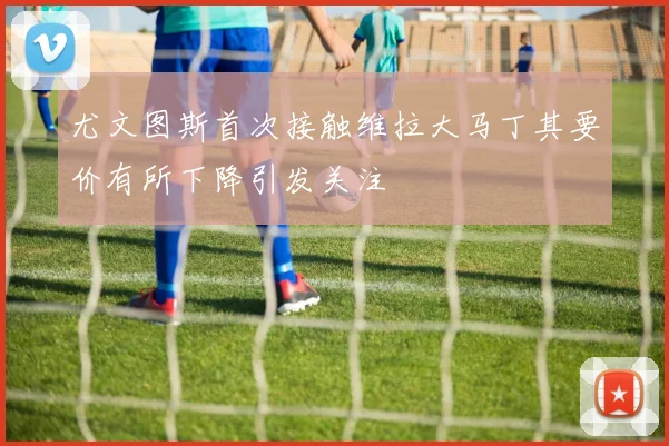尤文图斯首次接触维拉大马丁其要价有所下降引发关注