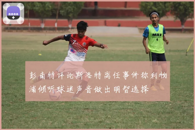 彭南特评论斯洛特离任事件称利物浦倾听球迷声音做出明智选择