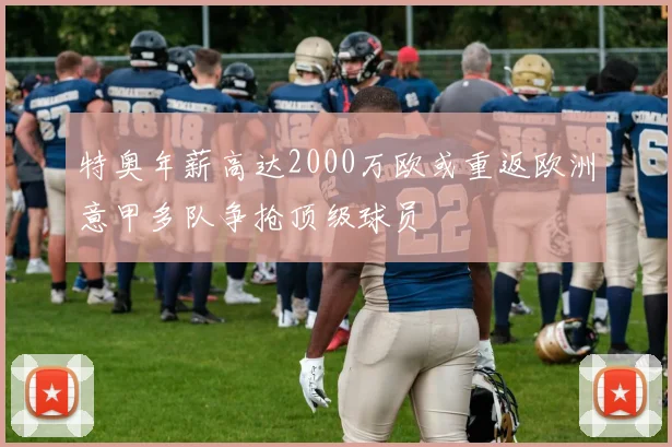 特奥年薪高达2000万欧或重返欧洲意甲多队争抢顶级球员